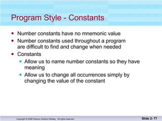 Program Style - Constants Number constants have no mnemonic value Number constants used throughout a program are difficult to find and change when needed Constants  Allow us to name number constants so they have  meaning Allow us to change all occurrences simply by  changing the value of the constant Slide 2-  