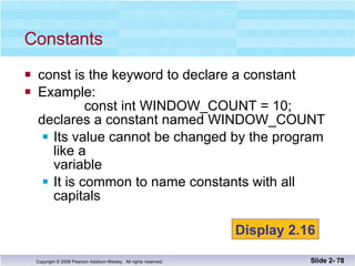 const is the keyword to declare a constant Example:   const int WINDOW_COUNT = 10; declares a constant named WINDOW_COUNT Its value cannot be changed by the program like a  variable It is common to name constants with all capitals Constants Slide 2-  Display 2.16 