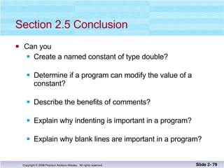Section 2.5 Conclusion Can you Create a named constant of type double? Determine if a program can modify the value of a constant? Describe the benefits of comments? Explain why indenting is important in a program? Explain why blank lines are important in a program? Slide 2-  