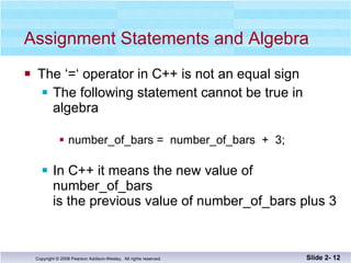 Assignment Statements and Algebra The ‘=‘ operator in C++ is not an equal sign The following statement cannot be true in algebra number_of_bars =  number_of_bars  +  3; In C++ it means the new value of number_of_bars  is the previous value of number_of_bars plus 3 Slide 2-  
