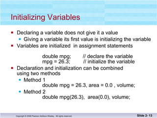 Initializing Variables Declaring a variable does not give it a value Giving a variable its first value is initializing the variable Variables are initialized  in assignment statements double mpg;  // declare the variable   mpg = 26.3;  // initialize the variable Declaration and initialization can be combined using two methods Method 1 double mpg = 26.3, area = 0.0 , volume; Method 2   double mpg(26.3),  area(0.0), volume; Slide 2-  