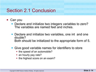 Section 2.1 Conclusion Can you Declare and initialize two integers variables to zero?  The variables are named feet and inches. Declare and initialize two variables, one int  and one double? Both should be initialized to the appropriate form of 5. Give good variable names for identifiers to store the speed of an automobile? an hourly pay rate? the highest score on an exam? Slide 2-  