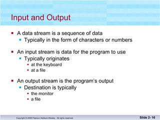 Input and Output A data stream is a sequence of data Typically in the form of characters or numbers An input stream is data for the program to use Typically originates at the keyboard at a file An output stream is the program’s output Destination is typically  the monitor a file Slide 2-  
