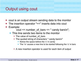 Output using cout cout is an output stream sending data to the monitor The insertion operator "<<" inserts data into cout Example:   cout << number_of_bars << " candy bars\n"; This line sends two items to the monitor The value of number_of_bars The quoted string of characters " candy bars\n" Notice the space before the ‘c’ in candy The ‘\n’ causes a new line to be started following the ‘s’ in bars A new insertion operator is used for each item of output Slide 2-  