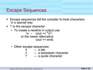 Escape Sequences Escape sequences tell the compiler to treat characters  in a special way '\' is the escape character To create a newline in output use    \n  –  cout << "\n";   or the newer alternative   cout << endl; Other escape sequences:   \t  --  a tab   \\  --  a backslash character   \"  --  a quote character Slide 2-  