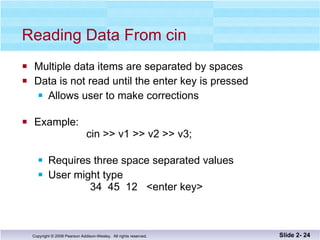 Reading Data From cin Multiple data items are separated by spaces Data is not read until the enter key is pressed Allows user to make corrections Example:  cin >> v1 >> v2 >> v3; Requires three space separated values  User might type    34  45  12  <enter key> Slide 2-  