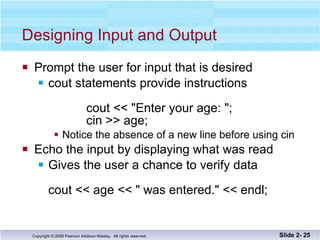 Designing Input and Output Prompt the user for input that is desired cout statements provide instructions    cout << "Enter your age: "; cin >> age; Notice the absence of a new line before using cin Echo the input by displaying what was read Gives the user a chance to verify data cout << age << " was entered." << endl; Slide 2-  