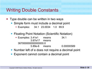 Writing Double Constants Type double can be written in two ways Simple form must include a decimal point Examples:  34.1  23.0034  1.0  89.9 Floating Point Notation (Scientific Notation) Examples: 3.41e1  means  34.1   3.67e17  means  367000000000000000.0   5.89e-6 means 0.00000589 Number left of e does not require a decimal point Exponent cannot contain a decimal point Slide 2-  