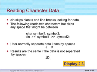 cin skips blanks and line breaks looking for data The following reads two characters but skips any space that might be between  char symbol1, symbol2;   cin  >>  symbol1  >>  symbol2; User normally separate data items by spaces   J  D Results are the same if the data is not separated  by spaces   JD Reading Character Data Slide 2-  Display 2.3 
