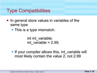 Type Compatibilities In general store values in variables of the  same type This is a type mismatch:    int int_variable;    int_variable = 2.99; If your compiler allows this, int_variable will most likely contain the value 2, not 2.99 Slide 2-  