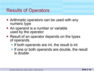 Results of Operators Arithmetic operators can be used with any  numeric type An operand is a number or variable  used by the operator Result of an operator depends on the types  of operands If both operands are int, the result is int If one or both operands are double, the result is double Slide 2-  