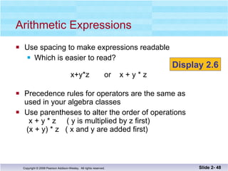 Use spacing to make expressions readable Which is easier to read?   x+y*z  or  x + y * z  Precedence rules for operators are the same as  used in your algebra classes Use parentheses to alter the order of operations   x + y * z  ( y is multiplied by z first)  (x + y) * z  ( x and y are added first) Arithmetic Expressions Slide 2-  Display 2.6 