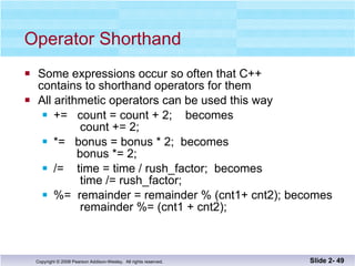 Operator Shorthand Some expressions occur so often that C++  contains to shorthand operators for them All arithmetic operators can be used this way +=  count = count + 2;  becomes   count += 2; *=  bonus = bonus * 2;  becomes   bonus *= 2; /=  time = time / rush_factor;  becomes   time /= rush_factor; %=  remainder = remainder % (cnt1+ cnt2); becomes   remainder %= (cnt1 + cnt2); Slide 2-  