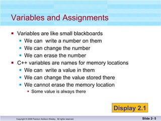 Variables are like small blackboards We can  write a number on them We can change the number We can erase the number C++ variables are names for memory locations We can  write a value in them We can change the value stored there We cannot erase the memory location Some value is always there Variables and Assignments Slide 2-  Display 2.1 