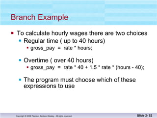 Branch Example To calculate hourly wages there are two choices Regular time ( up to 40 hours) gross_pay  =  rate * hours; Overtime ( over 40 hours) gross_pay  =  rate * 40 + 1.5 * rate * (hours - 40); The program must choose which of these  expressions to use Slide 2-  