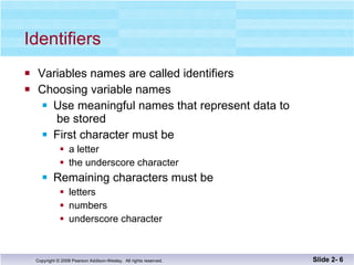 Identifiers Variables names are called identifiers Choosing variable names Use meaningful names that represent data to  be stored First character must be  a letter the underscore character Remaining characters must be letters numbers underscore character Slide 2-  