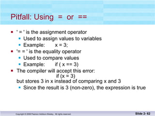 Pitfall: Using  =  or  == ' = ' is the assignment operator Used to assign values to variables Example:  x = 3; '= = ' is the equality operator Used to compare values Example:  if ( x == 3) The compiler will accept this error:     if (x = 3) but stores 3 in x instead of comparing x and 3 Since the result is 3 (non-zero), the expression is true Slide 2-  