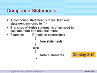 A compound statement is more  than one  statement enclosed in  { }  Branches of if-else statements often need to  execute more that one statement Example:  if (boolean expression)   {   true statements   }   else   { false statements   } Compound Statements Slide 2-  Display 2.10 