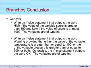 Branches Conclusion Can you Write an if-else statement that outputs the word High if the value of the variable score is greater than 100 and Low if the value of score is at most 100?  The variables are of type int. Write an if-else statement that outputs the word  Warning provided that either the value of the variable temperature is greater than or equal to 100, or the  of the variable pressure is greater than or equal to  200, or both.  Otherwise, the if_else sttement outputs the word OK.  The variables are of type int. Slide 2-  