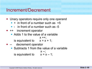 Increment/Decrement Unary operators require only one operand +  in front of a number such as  +5 -  in front of a number such as -5 ++  increment operator Adds 1 to the value of a variable   x ++;  is equivalent to  x = x + 1; --  decrement operator Subtracts 1 from the value of a variable   x --; is equivalent to  x = x – 1; Slide 2-  