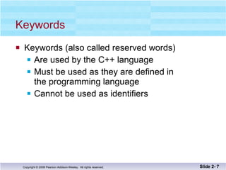 Keywords Keywords (also called reserved words) Are used by the C++ language  Must be used as they are defined in  the programming language Cannot be used as identifiers Slide 2-  
