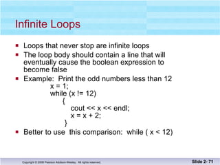 Infinite Loops Loops that never stop are infinite loops The loop body should contain a line that will eventually cause the boolean expression to  become false Example:  Print the odd numbers less than 12   x = 1;   while (x != 12)   {    cout << x << endl;   x = x + 2;   } Better to use  this comparison:  while ( x < 12) Slide 2-  