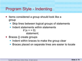 Program Style - Indenting Items considered a group should look like a group Skip lines between logical groups of statements Indent statements within statements    if (x = = 0)   statement;  Braces {} create groups Indent within braces to make the group clear Braces placed on separate lines are easier to locate Slide 2-  