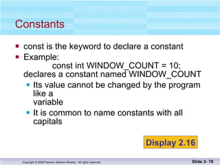 const is the keyword to declare a constant Example:   const int WINDOW_COUNT = 10; declares a constant named WINDOW_COUNT Its value cannot be changed by the program like a  variable It is common to name constants with all capitals Constants Slide 2-  Display 2.16 