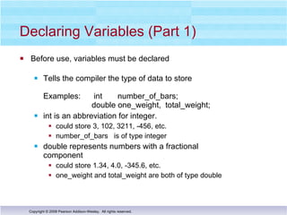 Declaring Variables (Part 1)  Before use, variables must be declared Tells the compiler the type of data to store Examples:  int  number_of_bars;   double one_weight,  total_weight; int is an abbreviation for integer. could store 3, 102, 3211, -456, etc.  number_of_bars  is of type integer  double represents numbers with a fractional  component could store 1.34, 4.0, -345.6, etc.  one_weight and total_weight are both of type double 