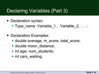 Declaring Variables (Part 3) Declaration syntax: Type_name  Variable_1 ,  Variable_2, . . . ; Declaration Examples: double average, m_score, total_score; double moon_distance; int age, num_students; int cars_waiting; Slide 2-  