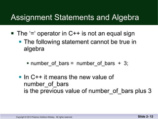 Assignment Statements and Algebra The ‘=‘ operator in C++ is not an equal sign The following statement cannot be true in algebra number_of_bars =  number_of_bars  +  3; In C++ it means the new value of number_of_bars  is the previous value of number_of_bars plus 3 Slide 2-  