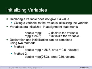 Initializing Variables Declaring a variable does not give it a value Giving a variable its first value is initializing the variable Variables are initialized  in assignment statements double mpg;  // declare the variable   mpg = 26.3;  // initialize the variable Declaration and initialization can be combined using two methods Method 1 double mpg = 26.3, area = 0.0 , volume; Method 2   double mpg(26.3),  area(0.0), volume; Slide 2-  