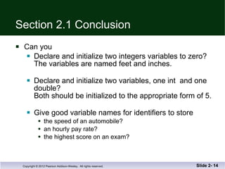 Section 2.1 Conclusion Can you Declare and initialize two integers variables to zero?  The variables are named feet and inches. Declare and initialize two variables, one int  and one double? Both should be initialized to the appropriate form of 5. Give good variable names for identifiers to store the speed of an automobile? an hourly pay rate? the highest score on an exam? Slide 2-  