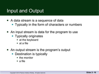 Input and Output A data stream is a sequence of data Typically in the form of characters or numbers An input stream is data for the program to use Typically originates at the keyboard at a file An output stream is the program’s output Destination is typically  the monitor a file Slide 2-  