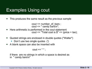 Examples Using cout This produces the same result as the previous sample    cout << number_of_bars ;   cout << " candy bars\n"; Here arithmetic is performed in the cout statement   cout << "Total cost is $" << (price + tax); Quoted strings are enclosed in double quotes ("Walter") Don’t use two single quotes  (') A blank space can also be inserted with      cout << " " ; if there  are no strings in which a space is desired as  in  " candy bars\n"  Slide 2-  