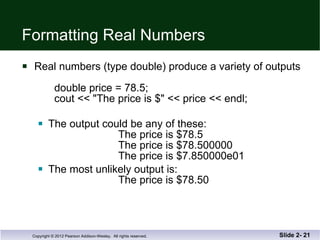 Formatting Real Numbers Real numbers (type double) produce a variety of outputs double price = 78.5; cout << "The price is $" << price << endl;  The output could be any of these:   The price is $78.5   The price is $78.500000 The price is $7.850000e01 The most unlikely output is:   The price is $78.50 Slide 2-  