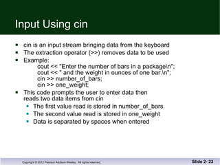 Input Using cin cin is an input stream bringing data from the keyboard The extraction operator (>>) removes data to be used Example: cout << "Enter the number of bars in a package\n";   cout << " and the weight in ounces of one bar.\n";   cin >> number_of_bars;   cin >> one_weight; This code prompts the user to enter data then reads two data items from cin The first value read is stored in number_of_bars The second value read is stored in one_weight Data is separated by spaces when entered Slide 2-  