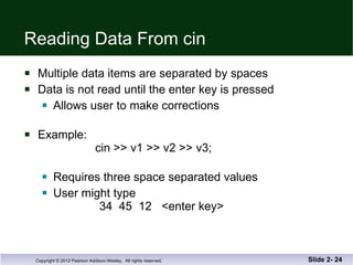 Reading Data From cin Multiple data items are separated by spaces Data is not read until the enter key is pressed Allows user to make corrections Example:  cin >> v1 >> v2 >> v3; Requires three space separated values  User might type    34  45  12  <enter key> Slide 2-  