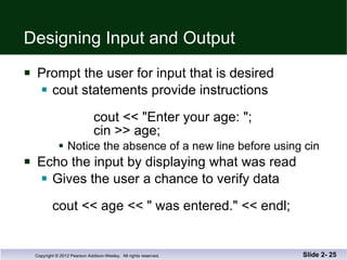 Designing Input and Output Prompt the user for input that is desired cout statements provide instructions    cout << "Enter your age: "; cin >> age; Notice the absence of a new line before using cin Echo the input by displaying what was read Gives the user a chance to verify data cout << age << " was entered." << endl; Slide 2-  