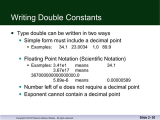 Writing Double Constants Type double can be written in two ways Simple form must include a decimal point Examples:  34.1  23.0034  1.0  89.9 Floating Point Notation (Scientific Notation) Examples: 3.41e1  means  34.1   3.67e17  means  367000000000000000.0   5.89e-6 means 0.00000589 Number left of e does not require a decimal point Exponent cannot contain a decimal point Slide 2-  