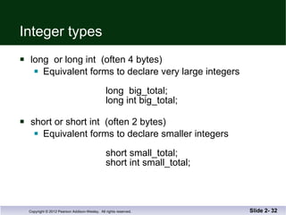 Integer types long  or long int  (often 4 bytes) Equivalent forms to declare very large integers long  big_total; long int big_total; short or short int  (often 2 bytes) Equivalent forms to declare smaller integers   short small_total;   short int small_total; Slide 2-  