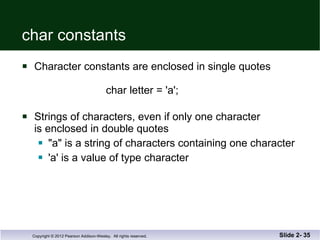 char constants Character constants are enclosed in single quotes   char letter = 'a'; Strings of characters, even if only one character is enclosed in double quotes "a" is a string of characters containing one character 'a' is a value of type character Slide 2-  
