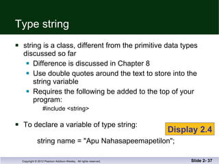 Type string string is a class, different from the primitive data types discussed so far Difference is discussed in Chapter 8 Use double quotes around the text to store into the string variable Requires the following be added to the top of your program: #include <string> To declare a variable of type string:   string name = "Apu Nahasapeemapetilon"; Slide 2-  Display 2.4 
