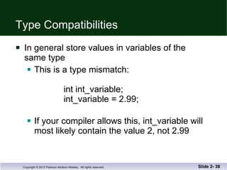 Type Compatibilities In general store values in variables of the  same type This is a type mismatch:    int int_variable;    int_variable = 2.99; If your compiler allows this, int_variable will most likely contain the value 2, not 2.99 Slide 2-  
