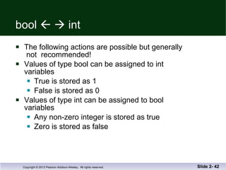 bool       int The following actions are possible but generally  not  recommended! Values of type bool can be assigned to int  variables True is stored as 1 False is stored as 0 Values of type int can be assigned to bool variables Any non-zero integer is stored as true Zero is stored as false Slide 2-  