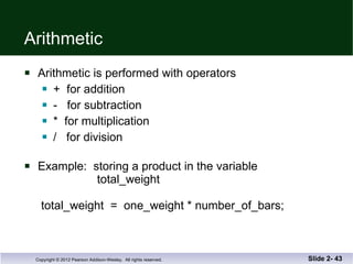 Arithmetic Arithmetic is performed with operators +  for addition -  for subtraction *  for multiplication /  for division Example:  storing a product in the variable   total_weight  total_weight  =  one_weight * number_of_bars; Slide 2-  