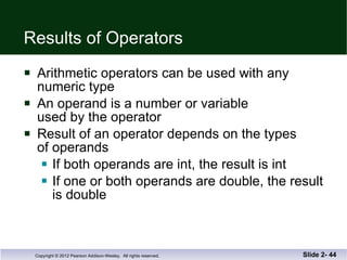 Results of Operators Arithmetic operators can be used with any  numeric type An operand is a number or variable  used by the operator Result of an operator depends on the types  of operands If both operands are int, the result is int If one or both operands are double, the result is double Slide 2-  