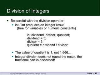 Division of Integers Be careful with the division operator! int / int produces an integer result   (true for variables or numeric constants)   int dividend, divisor, quotient;   dividend = 5;   divisor = 3;   quotient = dividend / divisor;   The value of quotient is 1, not 1.666… Integer division does not round the result, the  fractional part is discarded! Slide 2-  