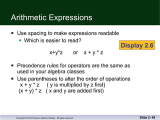 Arithmetic Expressions Use spacing to make expressions readable Which is easier to read?   x+y*z  or  x + y * z  Precedence rules for operators are the same as  used in your algebra classes Use parentheses to alter the order of operations   x + y * z  ( y is multiplied by z first)  (x + y) * z  ( x and y are added first) Slide 2-  Display 2.6 