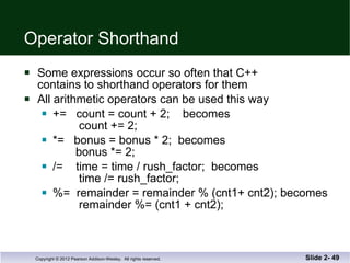 Operator Shorthand Some expressions occur so often that C++  contains to shorthand operators for them All arithmetic operators can be used this way +=  count = count + 2;  becomes   count += 2; *=  bonus = bonus * 2;  becomes   bonus *= 2; /=  time = time / rush_factor;  becomes   time /= rush_factor; %=  remainder = remainder % (cnt1+ cnt2); becomes   remainder %= (cnt1 + cnt2); Slide 2-  